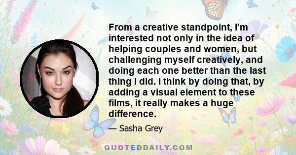 From a creative standpoint, I'm interested not only in the idea of helping couples and women, but challenging myself creatively, and doing each one better than the last thing I did. I think by doing that, by adding a