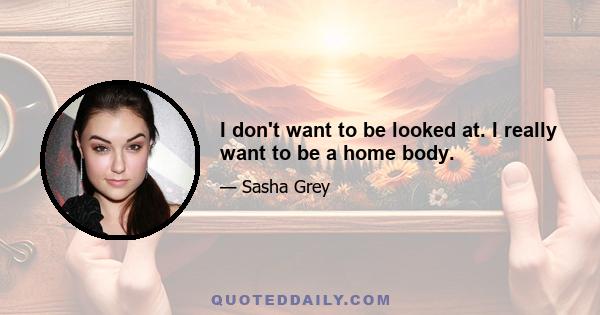 I don't want to be looked at. I really want to be a home body.