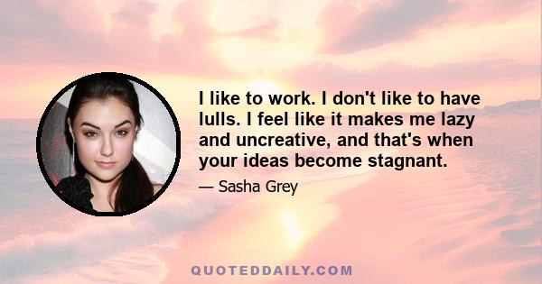 I like to work. I don't like to have lulls. I feel like it makes me lazy and uncreative, and that's when your ideas become stagnant.