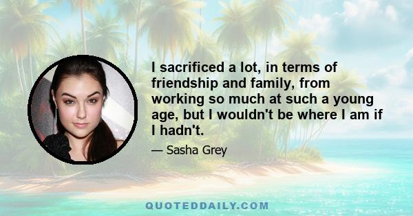 I sacrificed a lot, in terms of friendship and family, from working so much at such a young age, but I wouldn't be where I am if I hadn't.