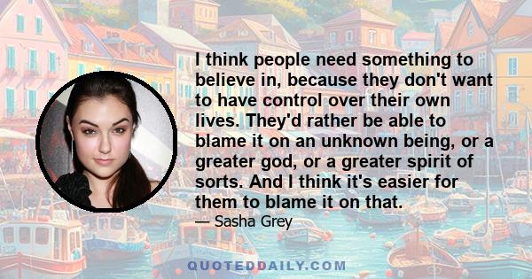 I think people need something to believe in, because they don't want to have control over their own lives. They'd rather be able to blame it on an unknown being, or a greater god, or a greater spirit of sorts. And I