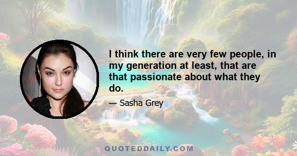 I think there are very few people, in my generation at least, that are that passionate about what they do.