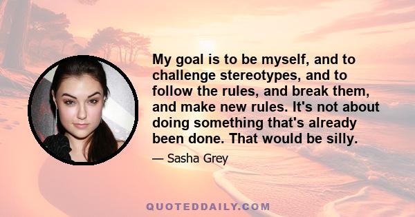 My goal is to be myself, and to challenge stereotypes, and to follow the rules, and break them, and make new rules. It's not about doing something that's already been done. That would be silly.