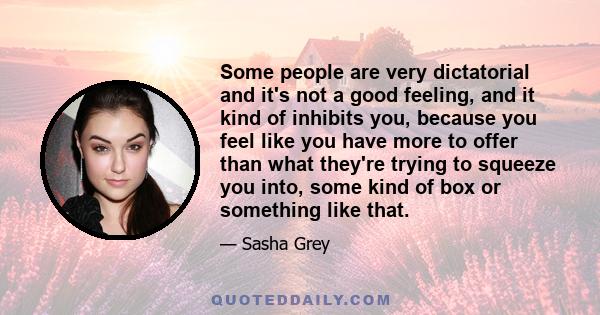 Some people are very dictatorial and it's not a good feeling, and it kind of inhibits you, because you feel like you have more to offer than what they're trying to squeeze you into, some kind of box or something like