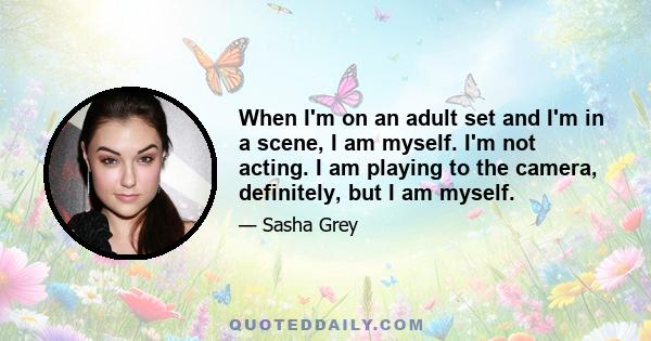 When I'm on an adult set and I'm in a scene, I am myself. I'm not acting. I am playing to the camera, definitely, but I am myself.