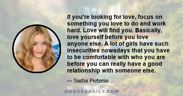 If you're looking for love, focus on something you love to do and work hard. Love will find you. Basically, love yourself before you love anyone else. A lot of girls have such insecurities nowadays that you have to be