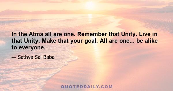 In the Atma all are one. Remember that Unity. Live in that Unity. Make that your goal. All are one... be alike to everyone.