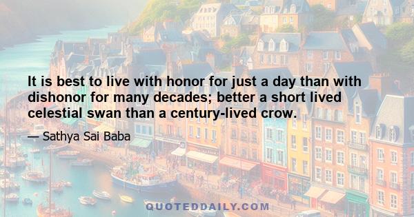 It is best to live with honor for just a day than with dishonor for many decades; better a short lived celestial swan than a century-lived crow.