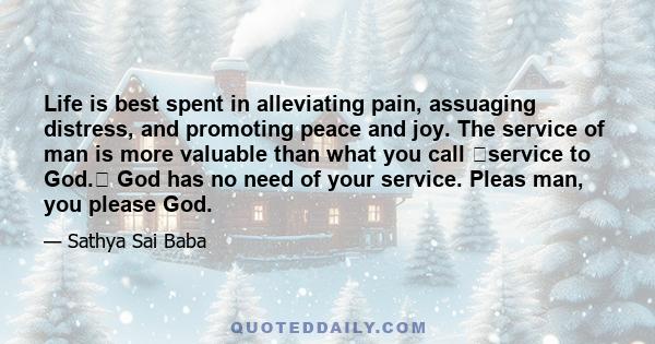 Life is best spent in alleviating pain, assuaging distress, and promoting peace and joy. The service of man is more valuable than what you call service to God. God has no need of your service. Pleas man, you please