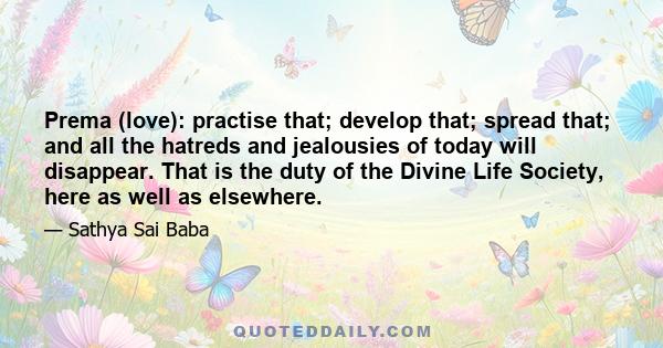 Prema (love): practise that; develop that; spread that; and all the hatreds and jealousies of today will disappear. That is the duty of the Divine Life Society, here as well as elsewhere.