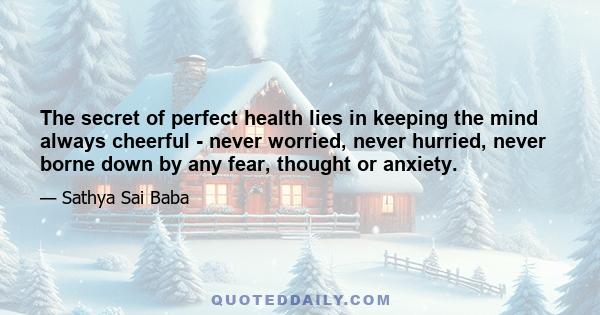 The secret of perfect health lies in keeping the mind always cheerful - never worried, never hurried, never borne down by any fear, thought or anxiety.