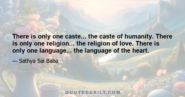 There is only one caste... the caste of humanity. There is only one religion... the religion of love. There is only one language... the language of the heart.