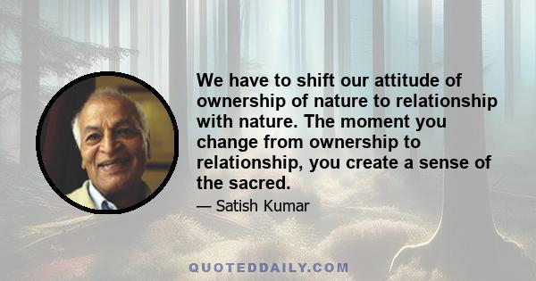 We have to shift our attitude of ownership of nature to relationship with nature. The moment you change from ownership to relationship, you create a sense of the sacred.