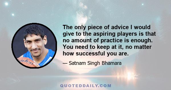 The only piece of advice I would give to the aspiring players is that no amount of practice is enough. You need to keep at it, no matter how successful you are.