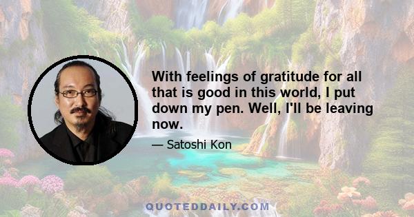 With feelings of gratitude for all that is good in this world, I put down my pen. Well, I'll be leaving now.