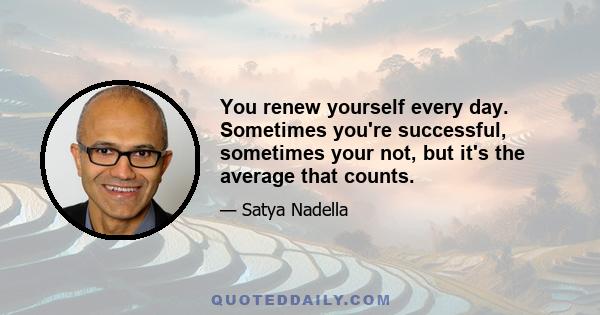 You renew yourself every day. Sometimes you're successful, sometimes your not, but it's the average that counts.