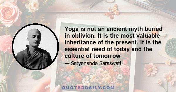 Yoga is not an ancient myth buried in oblivion. It is the most valuable inheritance of the present. It is the essential need of today and the culture of tomorrow