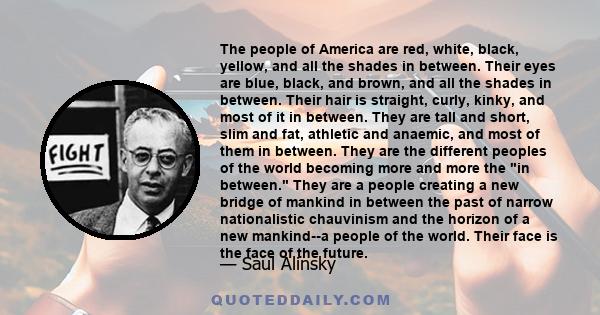 The people of America are red, white, black, yellow, and all the shades in between. Their eyes are blue, black, and brown, and all the shades in between. Their hair is straight, curly, kinky, and most of it in between.