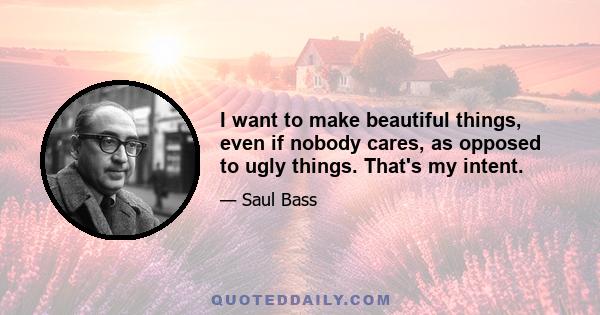 I want to make beautiful things, even if nobody cares, as opposed to ugly things. That's my intent.