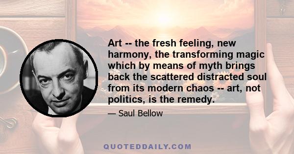 Art -- the fresh feeling, new harmony, the transforming magic which by means of myth brings back the scattered distracted soul from its modern chaos -- art, not politics, is the remedy.