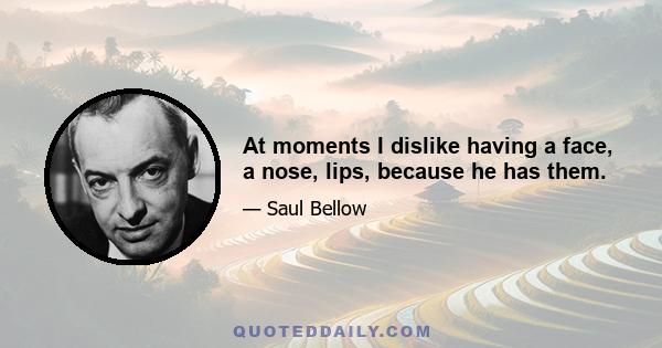 At moments I dislike having a face, a nose, lips, because he has them.