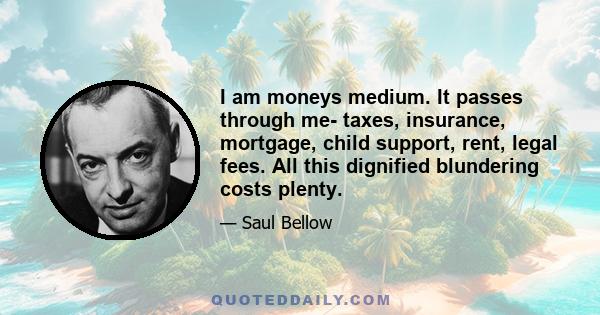 I am moneys medium. It passes through me- taxes, insurance, mortgage, child support, rent, legal fees. All this dignified blundering costs plenty.