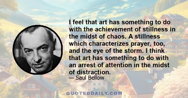 I feel that art has something to do with the achievement of stillness in the midst of chaos. A stillness which characterizes prayer, too, and the eye of the storm. I think that art has something to do with an arrest of