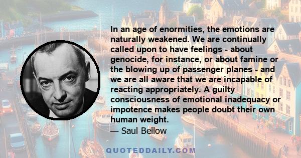 In an age of enormities, the emotions are naturally weakened. We are continually called upon to have feelings - about genocide, for instance, or about famine or the blowing up of passenger planes - and we are all aware