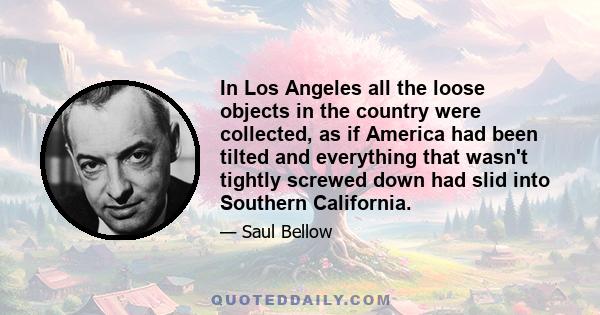 In Los Angeles all the loose objects in the country were collected, as if America had been tilted and everything that wasn't tightly screwed down had slid into Southern California.