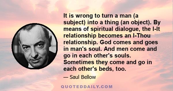 It is wrong to turn a man (a subject) into a thing (an object). By means of spiritual dialogue, the I-It relationship becomes an I-Thou relationship. God comes and goes in man's soul. And men come and go in each other's 