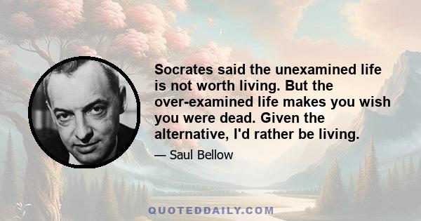 Socrates said the unexamined life is not worth living. But the over-examined life makes you wish you were dead. Given the alternative, I'd rather be living.