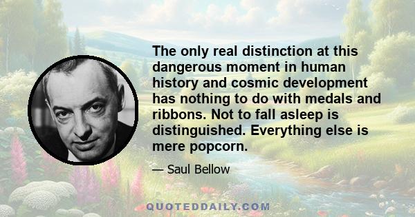 The only real distinction at this dangerous moment in human history and cosmic development has nothing to do with medals and ribbons. Not to fall asleep is distinguished. Everything else is mere popcorn.