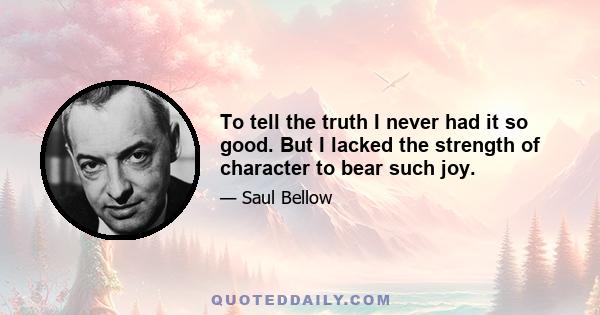 To tell the truth I never had it so good. But I lacked the strength of character to bear such joy.