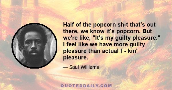 Half of the popcorn sh-t that's out there, we know it's popcorn. But we're like, It's my guilty pleasure. I feel like we have more guilty pleasure than actual f - kin' pleasure.