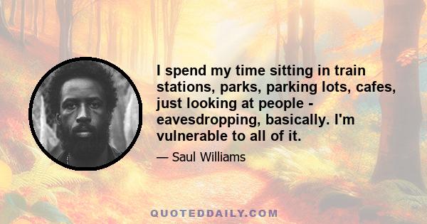 I spend my time sitting in train stations, parks, parking lots, cafes, just looking at people - eavesdropping, basically. I'm vulnerable to all of it.