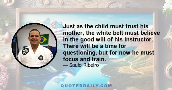 Just as the child must trust his mother, the white belt must believe in the good will of his instructor. There will be a time for questioning, but for now he must focus and train.