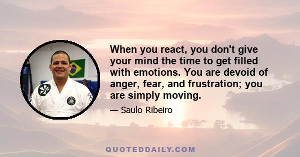 When you react, you don't give your mind the time to get filled with emotions. You are devoid of anger, fear, and frustration; you are simply moving.