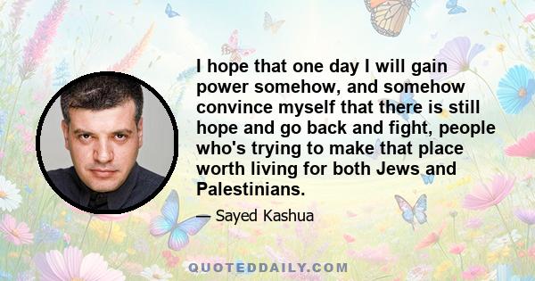 I hope that one day I will gain power somehow, and somehow convince myself that there is still hope and go back and fight, people who's trying to make that place worth living for both Jews and Palestinians.