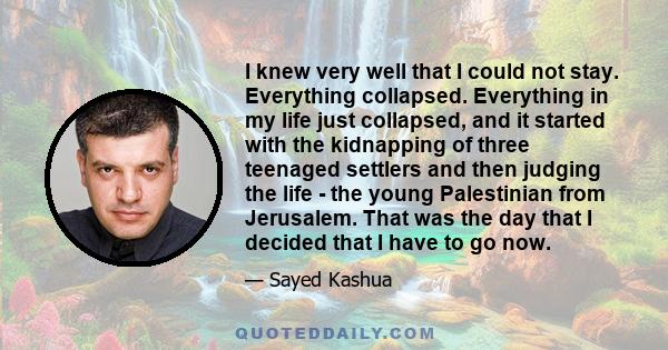 I knew very well that I could not stay. Everything collapsed. Everything in my life just collapsed, and it started with the kidnapping of three teenaged settlers and then judging the life - the young Palestinian from