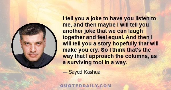 I tell you a joke to have you listen to me, and then maybe I will tell you another joke that we can laugh together and feel equal. And then I will tell you a story hopefully that will make you cry. So I think that's the 