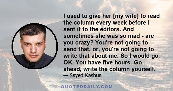 I used to give her [my wife] to read the column every week before I sent it to the editors. And sometimes she was so mad - are you crazy? You're not going to send that, or, you're not going to write that about me. So I