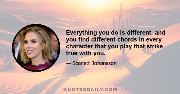 Everything you do is different, and you find different chords in every character that you play that strike true with you.