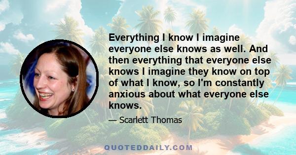 Everything I know I imagine everyone else knows as well. And then everything that everyone else knows I imagine they know on top of what I know, so I'm constantly anxious about what everyone else knows.