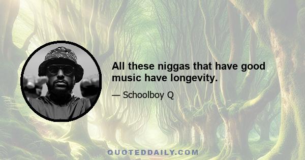 All these niggas that have good music have longevity.