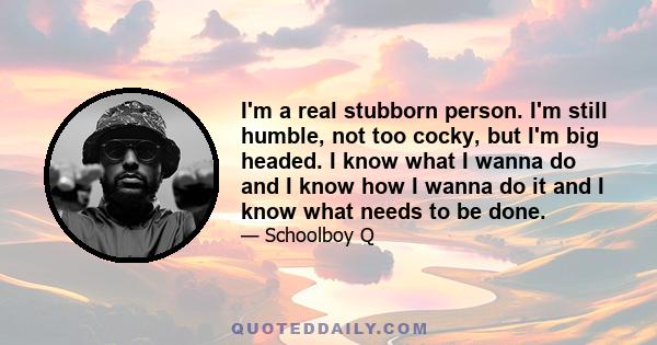 I'm a real stubborn person. I'm still humble, not too cocky, but I'm big headed. I know what I wanna do and I know how I wanna do it and I know what needs to be done.