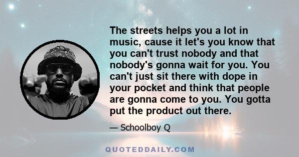 The streets helps you a lot in music, cause it let's you know that you can't trust nobody and that nobody's gonna wait for you. You can't just sit there with dope in your pocket and think that people are gonna come to