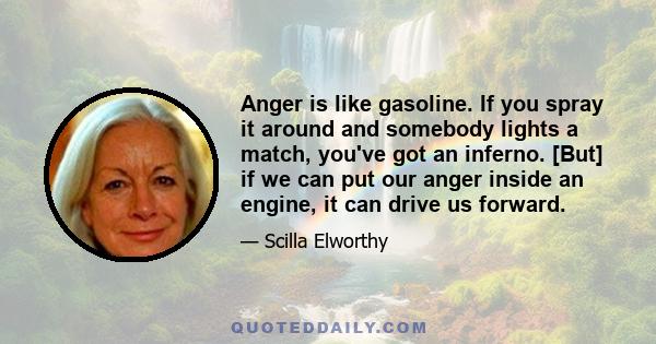 Anger is like gasoline. If you spray it around and somebody lights a match, you've got an inferno. [But] if we can put our anger inside an engine, it can drive us forward.