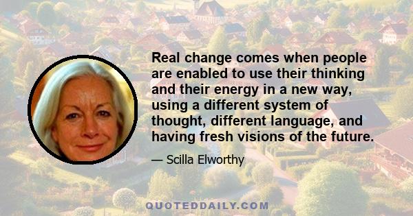 Real change comes when people are enabled to use their thinking and their energy in a new way, using a different system of thought, different language, and having fresh visions of the future.