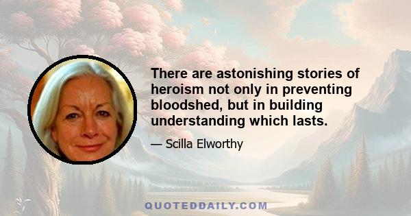 There are astonishing stories of heroism not only in preventing bloodshed, but in building understanding which lasts.