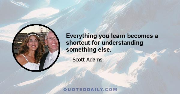 Everything you learn becomes a shortcut for understanding something else.